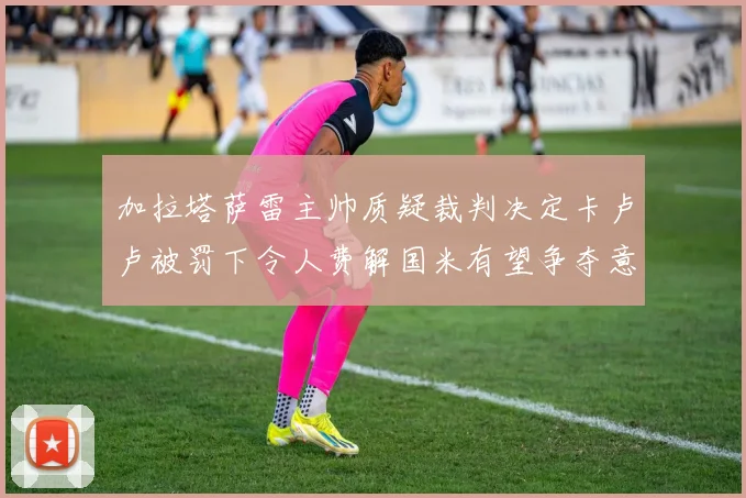 加拉塔萨雷主帅质疑裁判决定卡卢卢被罚下令人费解国米有望争夺意甲冠军