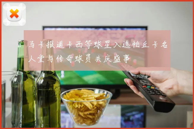 马卡报道卡西等球星入选帕丘卡名人堂与传奇球员共庆盛事