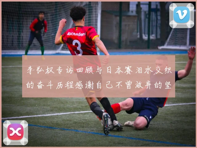 李弘权专访回顾与日本赛泪水交织的奋斗历程感谢自己不曾放弃的坚持