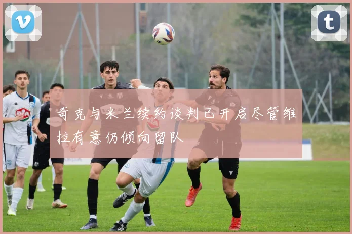 奇克与米兰续约谈判已开启尽管维拉有意仍倾向留队