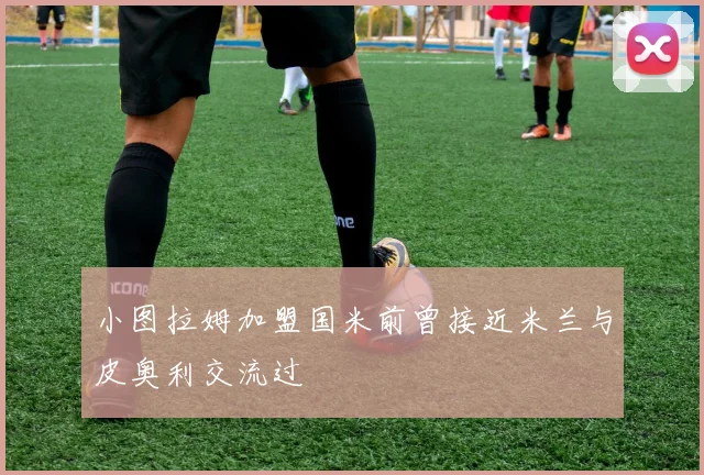 小图拉姆加盟国米前曾接近米兰与皮奥利交流过