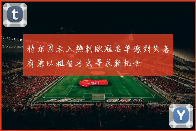 特尔因未入热刺欧冠名单感到失落有意以租借方式寻求新机会