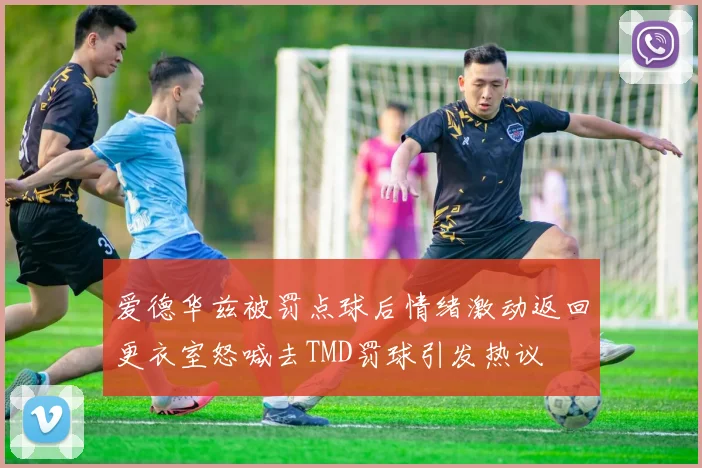 爱德华兹被罚点球后情绪激动返回更衣室怒喊去TMD罚球引发热议