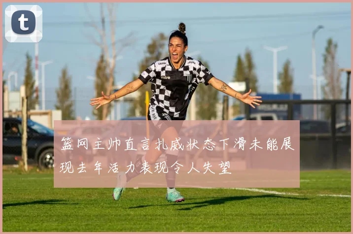 篮网主帅直言扎威状态下滑未能展现去年活力表现令人失望