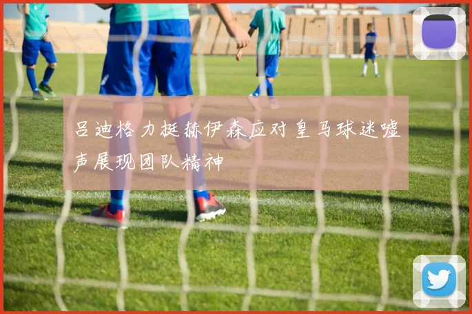 吕迪格力挺赫伊森应对皇马球迷嘘声展现团队精神