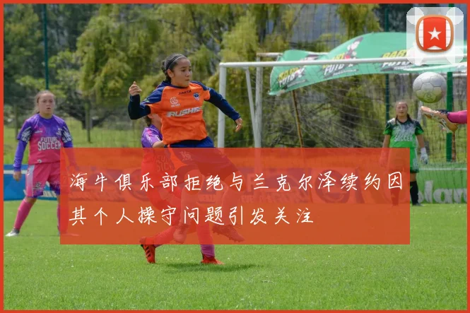 海牛俱乐部拒绝与兰克尔泽续约因其个人操守问题引发关注