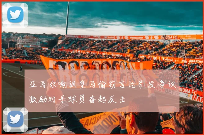 亚马尔嘲讽皇马偷窃言论引发争议激励对手球员奋起反击