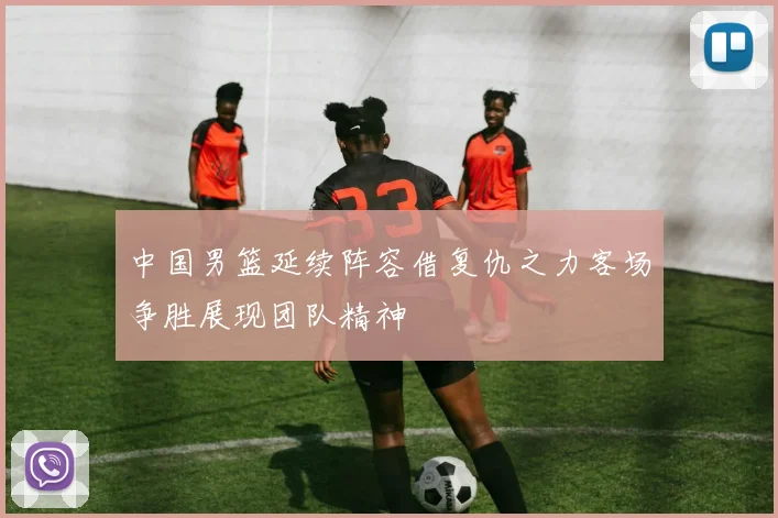 中国男篮延续阵容借复仇之力客场争胜展现团队精神