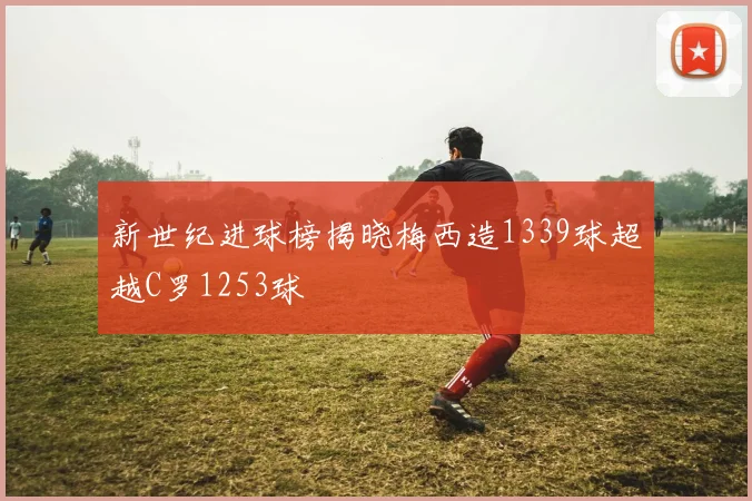 新世纪进球榜揭晓梅西造1339球超越C罗1253球