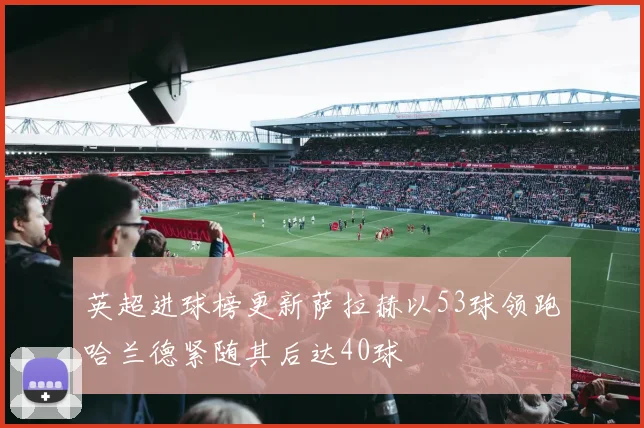 英超进球榜更新萨拉赫以53球领跑哈兰德紧随其后达40球