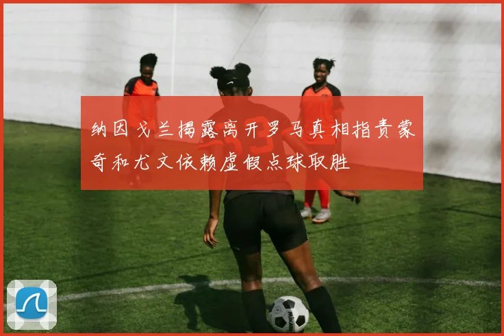 纳因戈兰揭露离开罗马真相指责蒙奇和尤文依赖虚假点球取胜