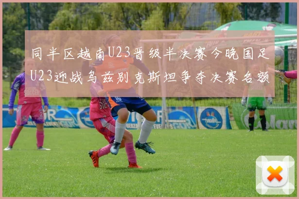 同半区越南U23晋级半决赛今晚国足U23迎战乌兹别克斯坦争夺决赛名额