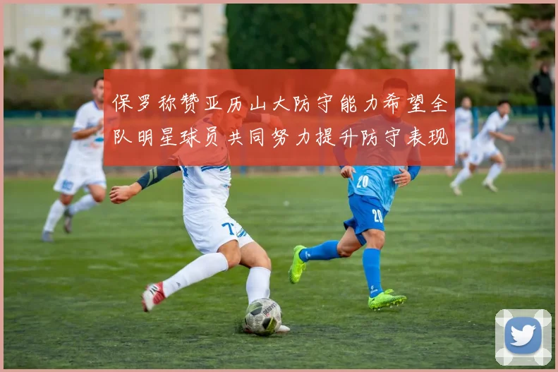 保罗称赞亚历山大防守能力希望全队明星球员共同努力提升防守表现