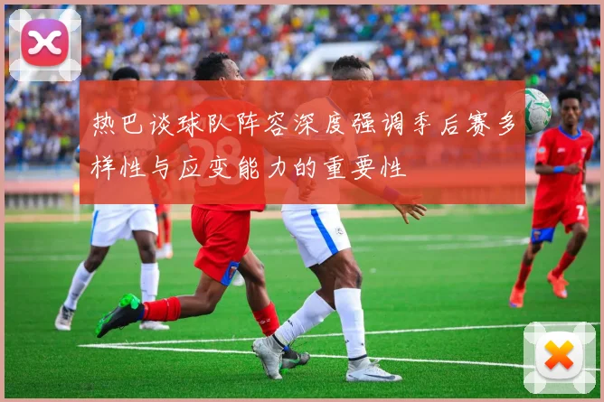 热巴谈球队阵容深度强调季后赛多样性与应变能力的重要性