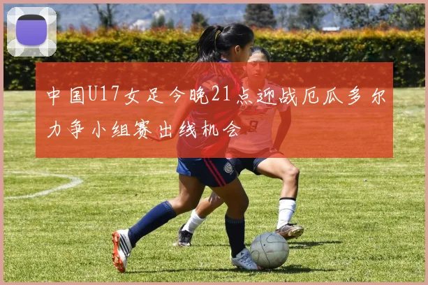 中国U17女足今晚21点迎战厄瓜多尔力争小组赛出线机会