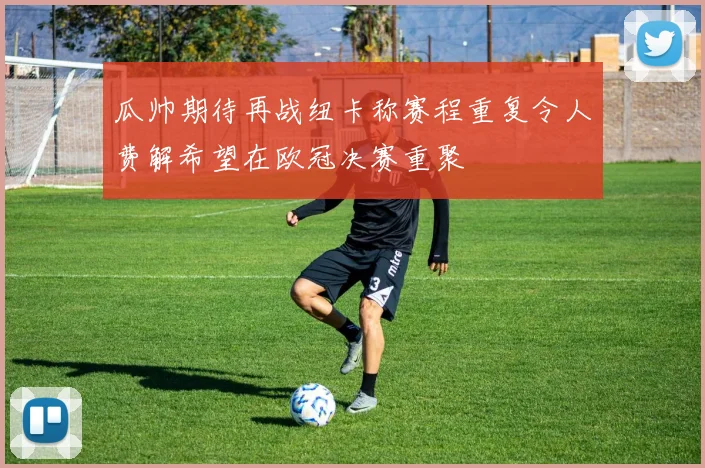 瓜帅期待再战纽卡称赛程重复令人费解希望在欧冠决赛重聚