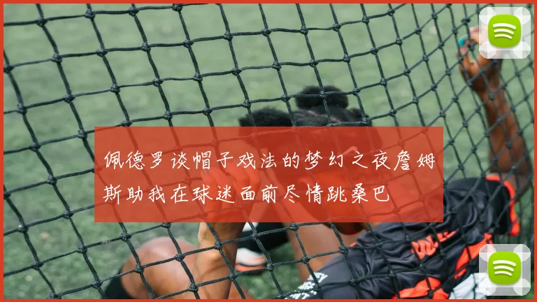 佩德罗谈帽子戏法的梦幻之夜詹姆斯助我在球迷面前尽情跳桑巴