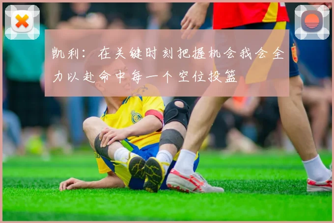 凯利：在关键时刻把握机会我会全力以赴命中每一个空位投篮