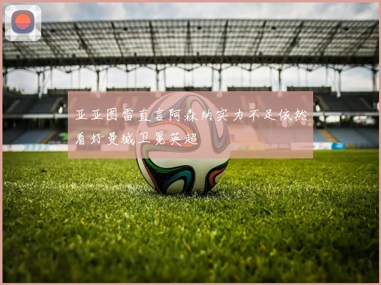 亚亚图雷直言阿森纳实力不足依然看好曼城卫冕英超