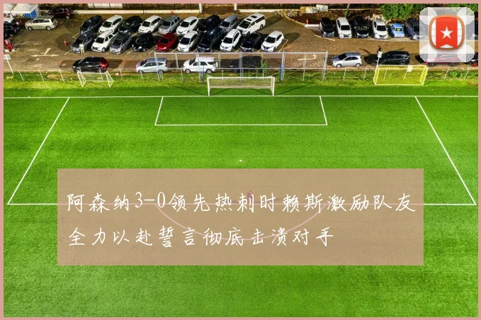 阿森纳3-0领先热刺时赖斯激励队友全力以赴誓言彻底击溃对手