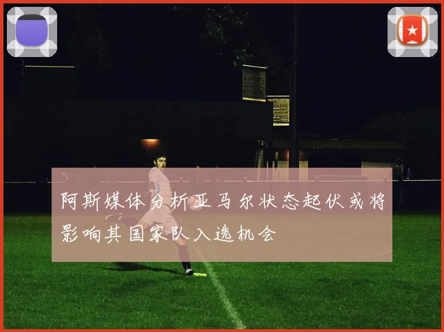 阿斯媒体分析亚马尔状态起伏或将影响其国家队入选机会