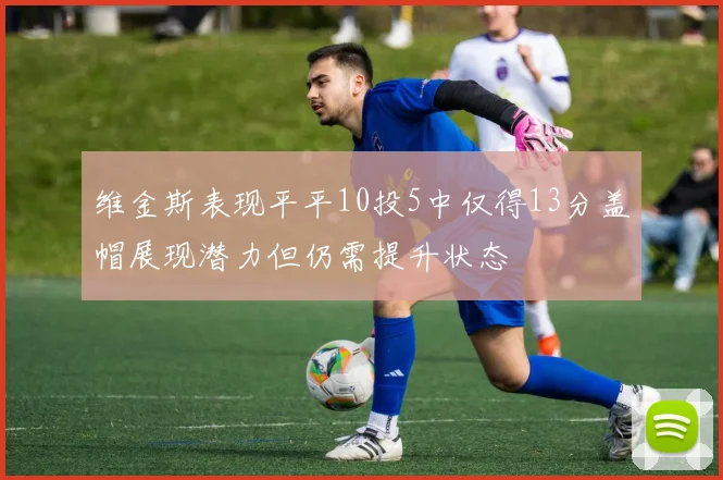 维金斯表现平平10投5中仅得13分盖帽展现潜力但仍需提升状态