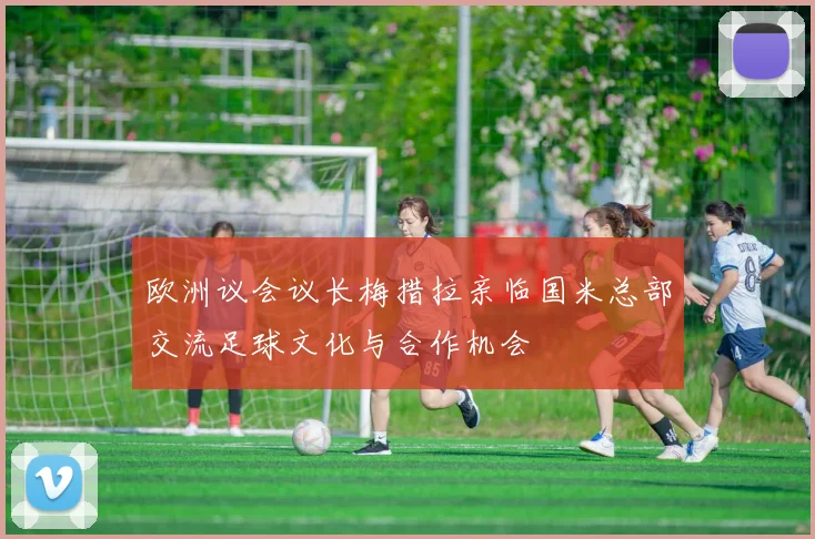 欧洲议会议长梅措拉亲临国米总部交流足球文化与合作机会