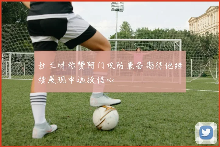 杜兰特称赞阿门攻防兼备期待他继续展现中远投信心