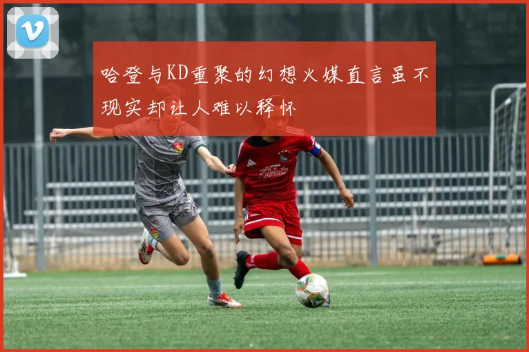 哈登与KD重聚的幻想火媒直言虽不现实却让人难以释怀