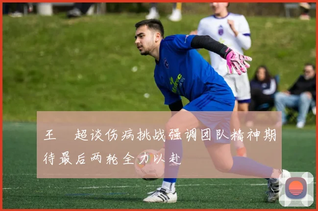 王燊超谈伤病挑战强调团队精神期待最后两轮全力以赴