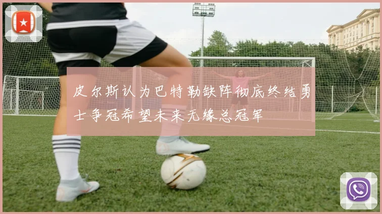 皮尔斯认为巴特勒缺阵彻底终结勇士争冠希望未来无缘总冠军