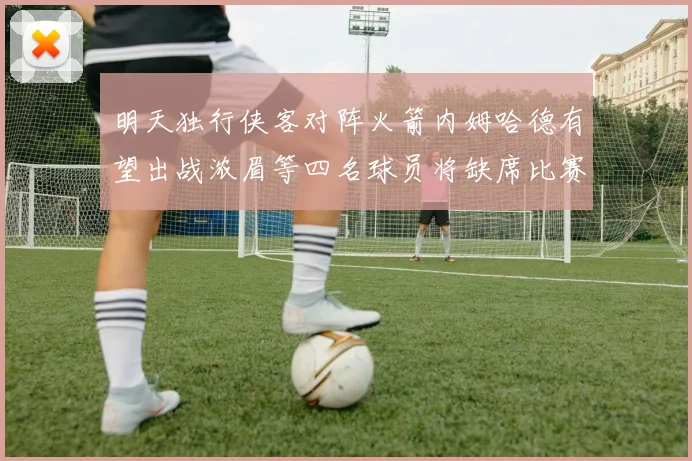 明天独行侠客对阵火箭内姆哈德有望出战浓眉等四名球员将缺席比赛