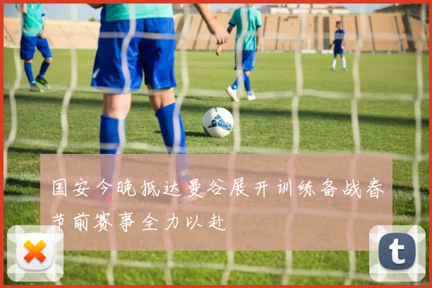 国安今晚抵达曼谷展开训练备战春节前赛事全力以赴