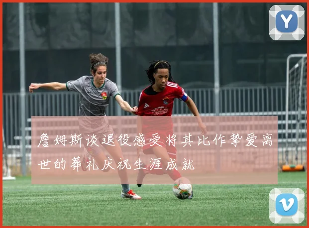 詹姆斯谈退役感受将其比作挚爱离世的葬礼庆祝生涯成就