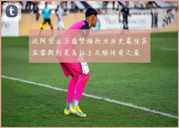 迈阿密后卫盛赞梅西为历史最佳苏亚雷斯则是乌拉圭足球传奇之最
