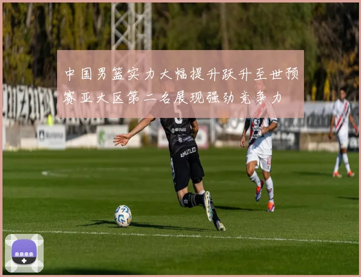 中国男篮实力大幅提升跃升至世预赛亚大区第二名展现强劲竞争力