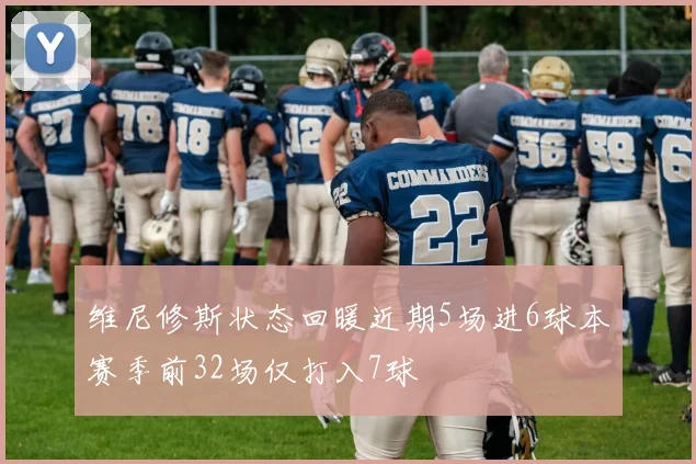 维尼修斯状态回暖近期5场进6球本赛季前32场仅打入7球