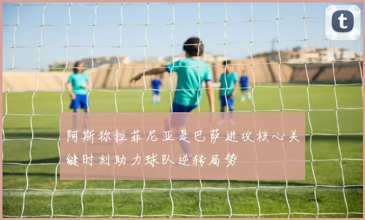 阿斯称拉菲尼亚是巴萨进攻核心关键时刻助力球队逆转局势